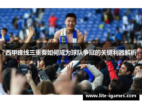 西甲锋线三重奏如何成为球队争冠的关键利器解析