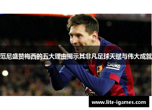 范尼盛赞梅西的五大理由揭示其非凡足球天赋与伟大成就