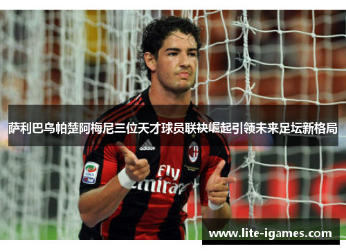 萨利巴乌帕楚阿梅尼三位天才球员联袂崛起引领未来足坛新格局 萨利巴乌帕楚阿梅尼三位天才球员联袂崛起引领未来足坛新格局