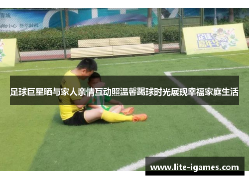 足球巨星晒与家人亲情互动照温馨踢球时光展现幸福家庭生活 足球巨星晒与家人亲情互动照温馨踢球时光展现幸福家庭生活