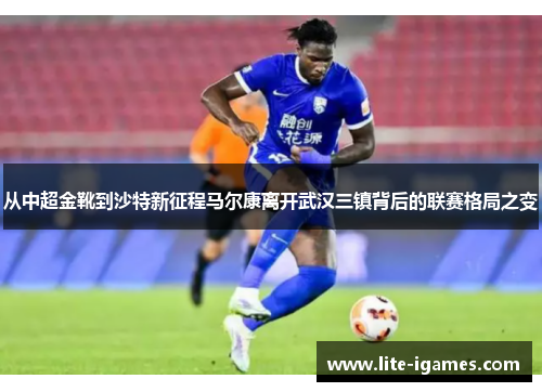 从中超金靴到沙特新征程马尔康离开武汉三镇背后的联赛格局之变 从中超金靴到沙特新征程马尔康离开武汉三镇背后的联赛格局之变