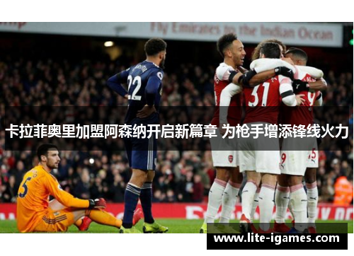卡拉菲奥里加盟阿森纳开启新篇章 为枪手增添锋线火力 卡拉菲奥里加盟阿森纳开启新篇章 为枪手增添锋线火力