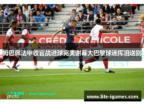 姆巴佩法甲收官战进球完美谢幕大巴黎球迷挥泪送别 姆巴佩法甲收官战进球完美谢幕大巴黎球迷挥泪送别
