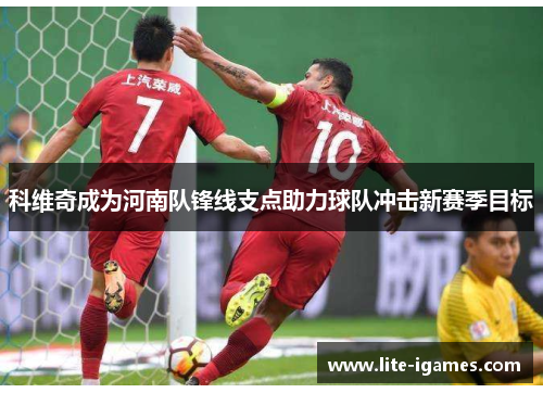 科维奇成为河南队锋线支点助力球队冲击新赛季目标 科维奇成为河南队锋线支点助力球队冲击新赛季目标