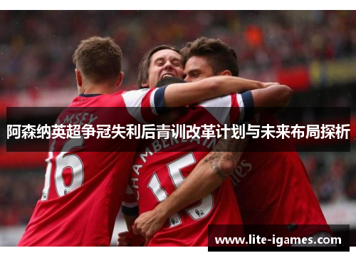 阿森纳英超争冠失利后青训改革计划与未来布局探析
