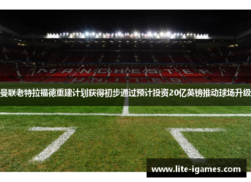曼联老特拉福德重建计划获得初步通过预计投资20亿英镑推动球场升级