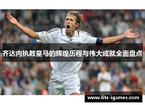 齐达内执教皇马的辉煌历程与伟大成就全面盘点