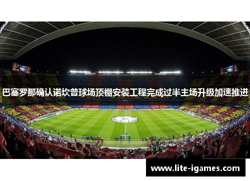 巴塞罗那确认诺坎普球场顶棚安装工程完成过半主场升级加速推进 巴塞罗那确认诺坎普球场顶棚安装工程完成过半主场升级加速推进