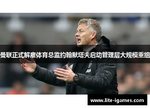 曼联正式解雇体育总监约翰默塔夫启动管理层大规模重组